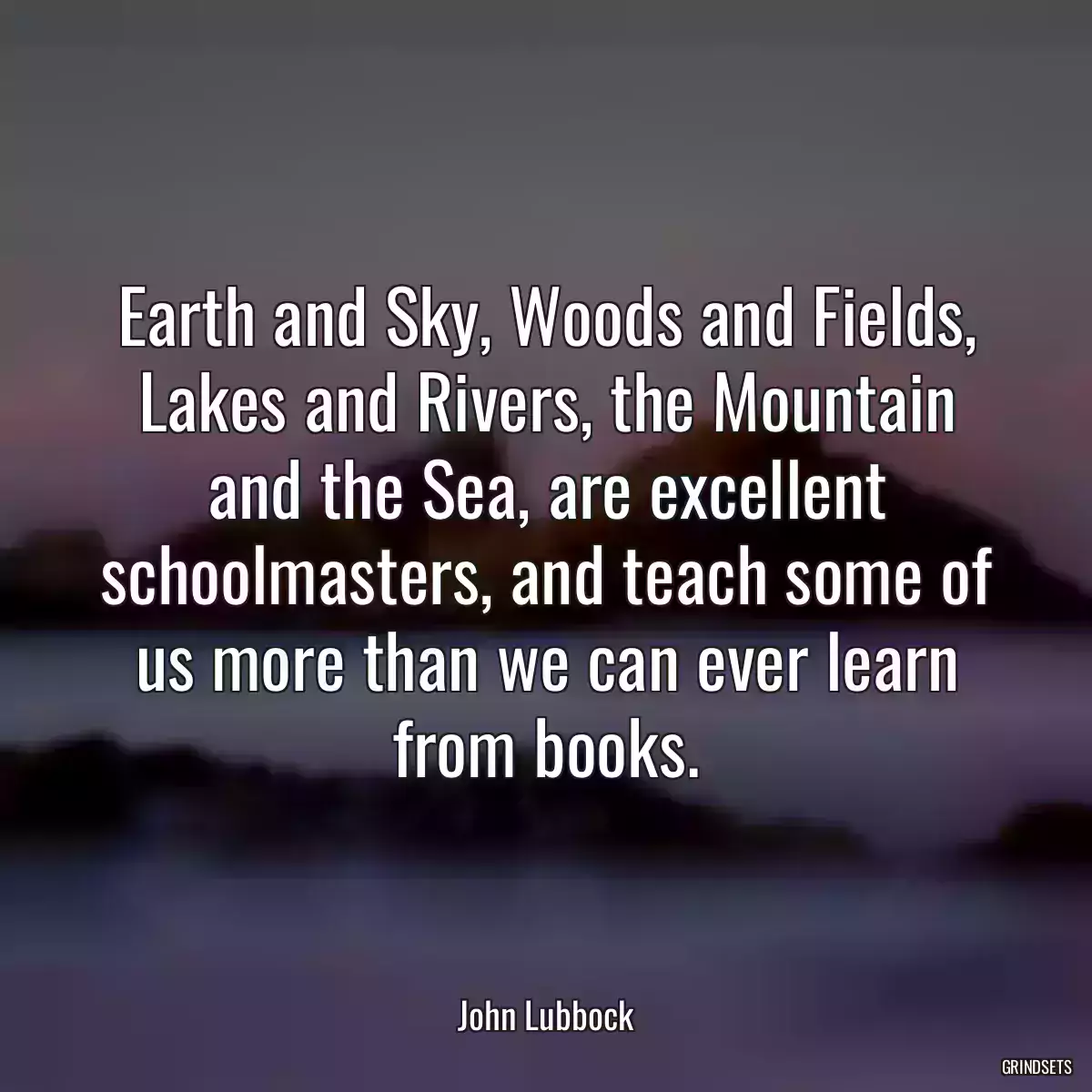 Earth and Sky, Woods and Fields, Lakes and Rivers, the Mountain and the Sea, are excellent schoolmasters, and teach some of us more than we can ever learn from books.