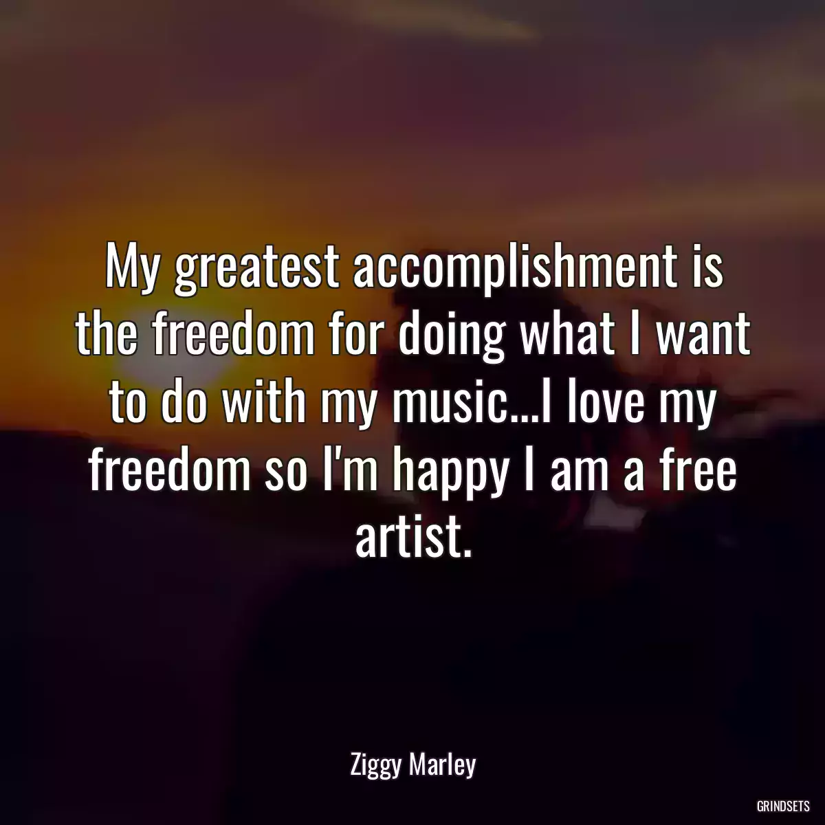 My greatest accomplishment is the freedom for doing what I want to do with my music...I love my freedom so I\'m happy I am a free artist.