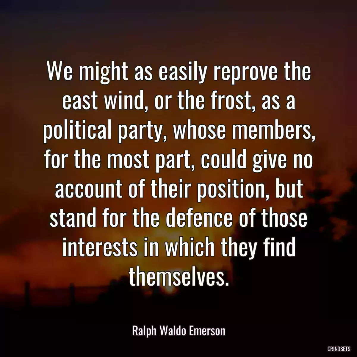 We might as easily reprove the east wind, or the frost, as a political party, whose members, for the most part, could give no account of their position, but stand for the defence of those interests in which they find themselves.