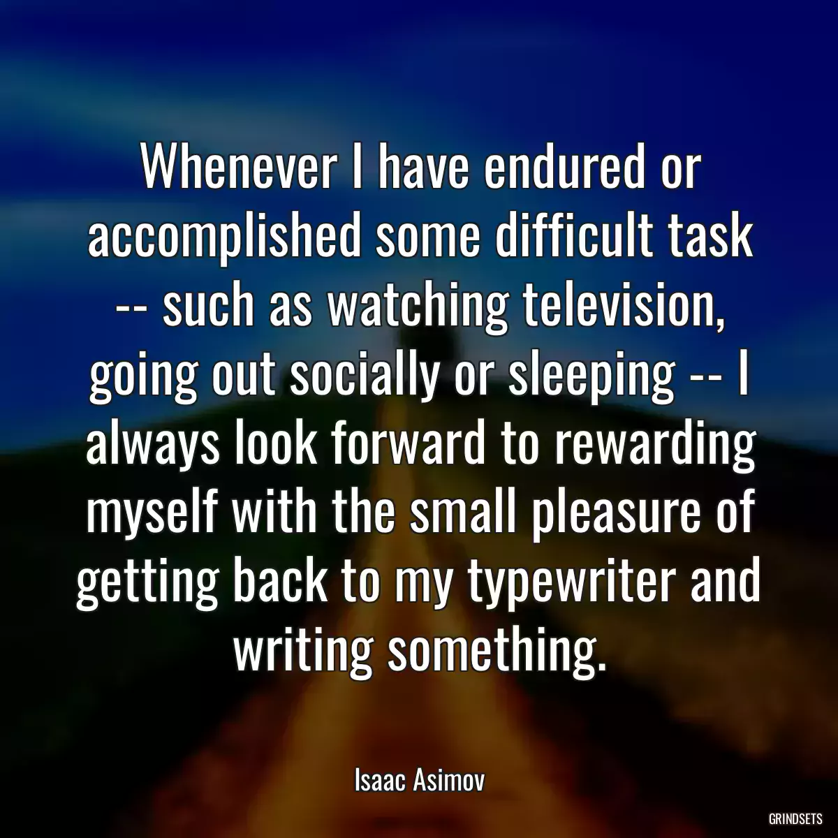 Whenever I have endured or accomplished some difficult task -- such as watching television, going out socially or sleeping -- I always look forward to rewarding myself with the small pleasure of getting back to my typewriter and writing something.