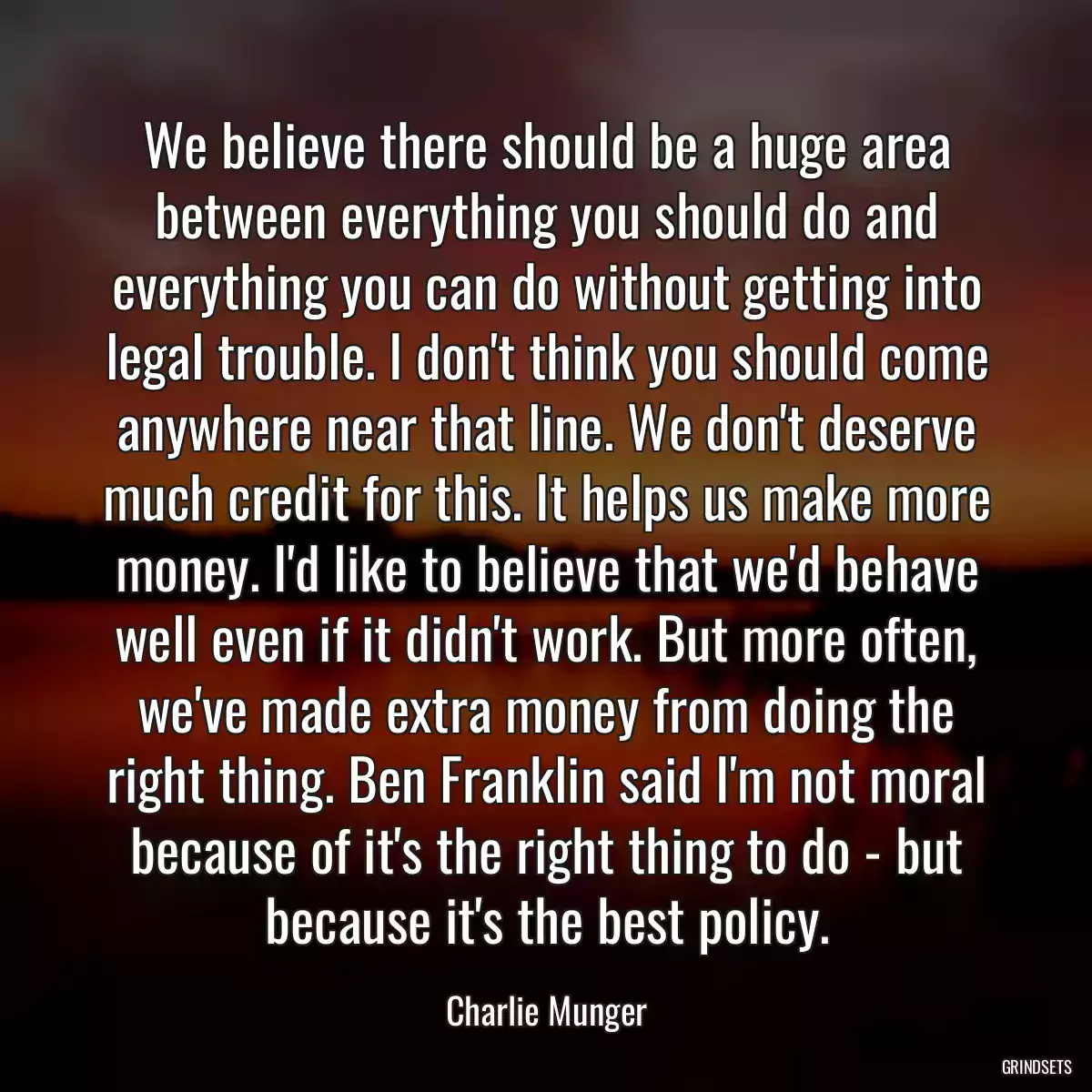 We believe there should be a huge area between everything you should do and everything you can do without getting into legal trouble. I don\'t think you should come anywhere near that line. We don\'t deserve much credit for this. It helps us make more money. I\'d like to believe that we\'d behave well even if it didn\'t work. But more often, we\'ve made extra money from doing the right thing. Ben Franklin said I\'m not moral because of it\'s the right thing to do - but because it\'s the best policy.