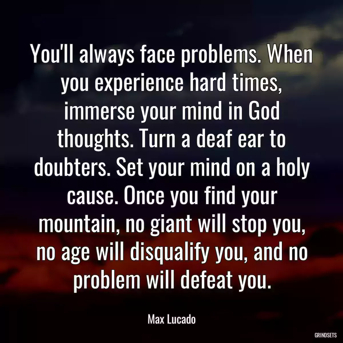 You\'ll always face problems. When you experience hard times, immerse your mind in God thoughts. Turn a deaf ear to doubters. Set your mind on a holy cause. Once you find your mountain, no giant will stop you, no age will disqualify you, and no problem will defeat you.