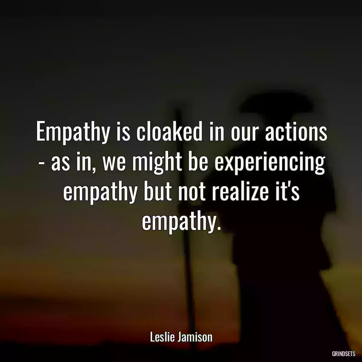 Empathy is cloaked in our actions - as in, we might be experiencing empathy but not realize it\'s empathy.