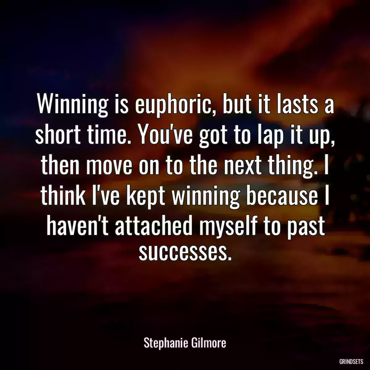 Winning is euphoric, but it lasts a short time. You\'ve got to lap it up, then move on to the next thing. I think I\'ve kept winning because I haven\'t attached myself to past successes.