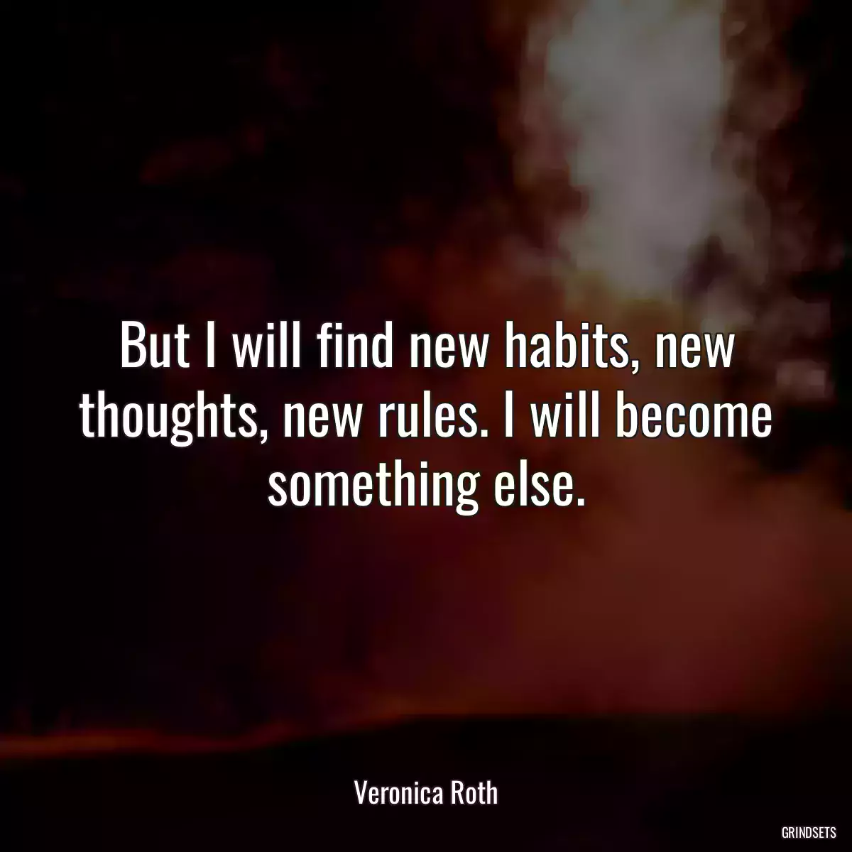 But I will find new habits, new thoughts, new rules. I will become something else.