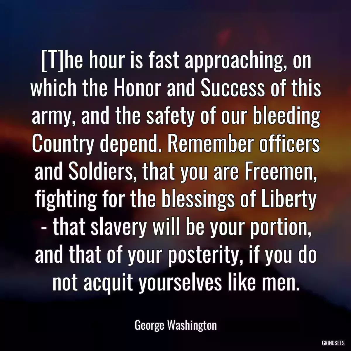 [T]he hour is fast approaching, on which the Honor and Success of this army, and the safety of our bleeding Country depend. Remember officers and Soldiers, that you are Freemen, fighting for the blessings of Liberty - that slavery will be your portion, and that of your posterity, if you do not acquit yourselves like men.