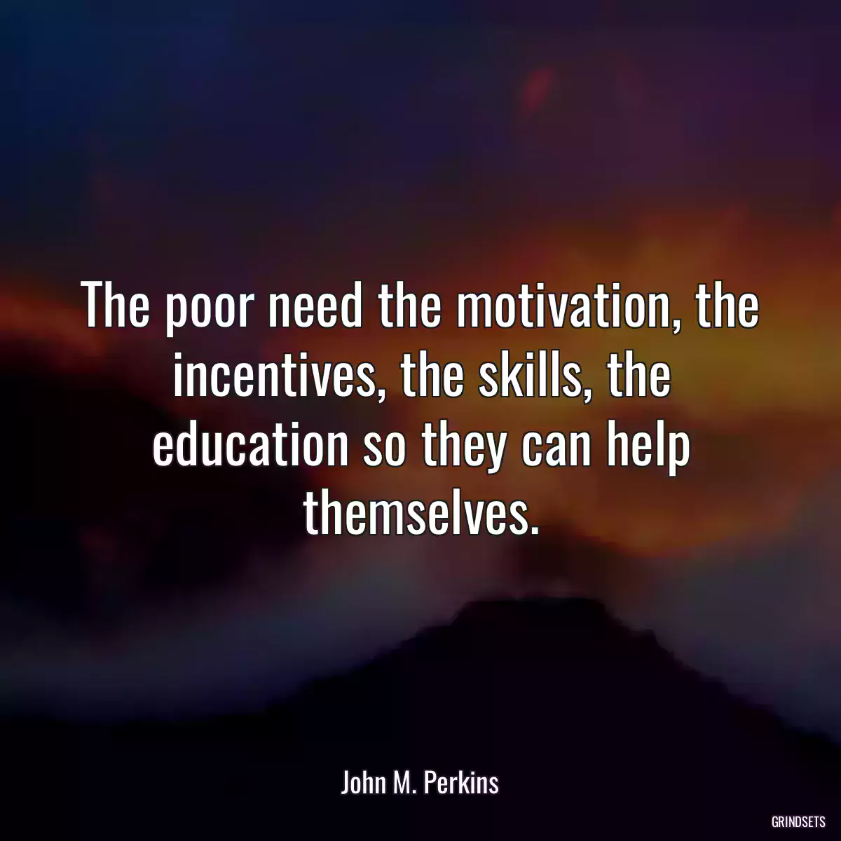 The poor need the motivation, the incentives, the skills, the education so they can help themselves.