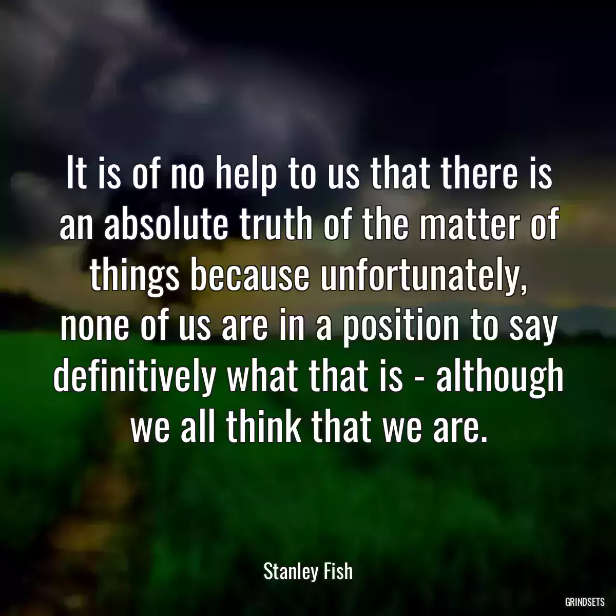 It is of no help to us that there is an absolute truth of the matter of things because unfortunately, none of us are in a position to say definitively what that is - although we all think that we are.