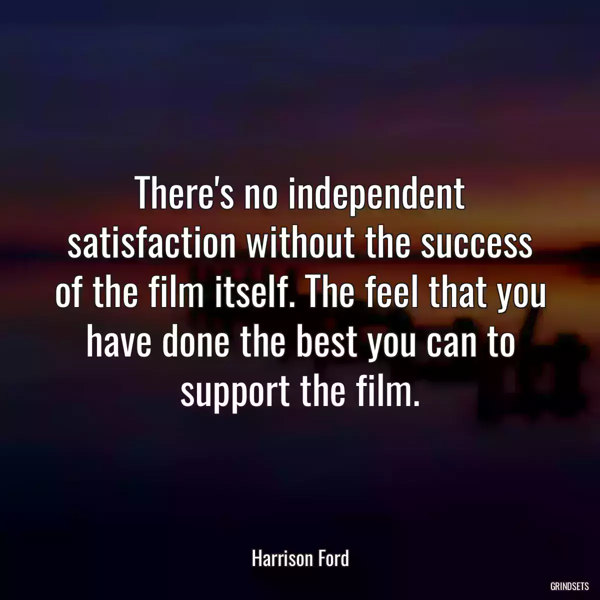 There\'s no independent satisfaction without the success of the film itself. The feel that you have done the best you can to support the film.