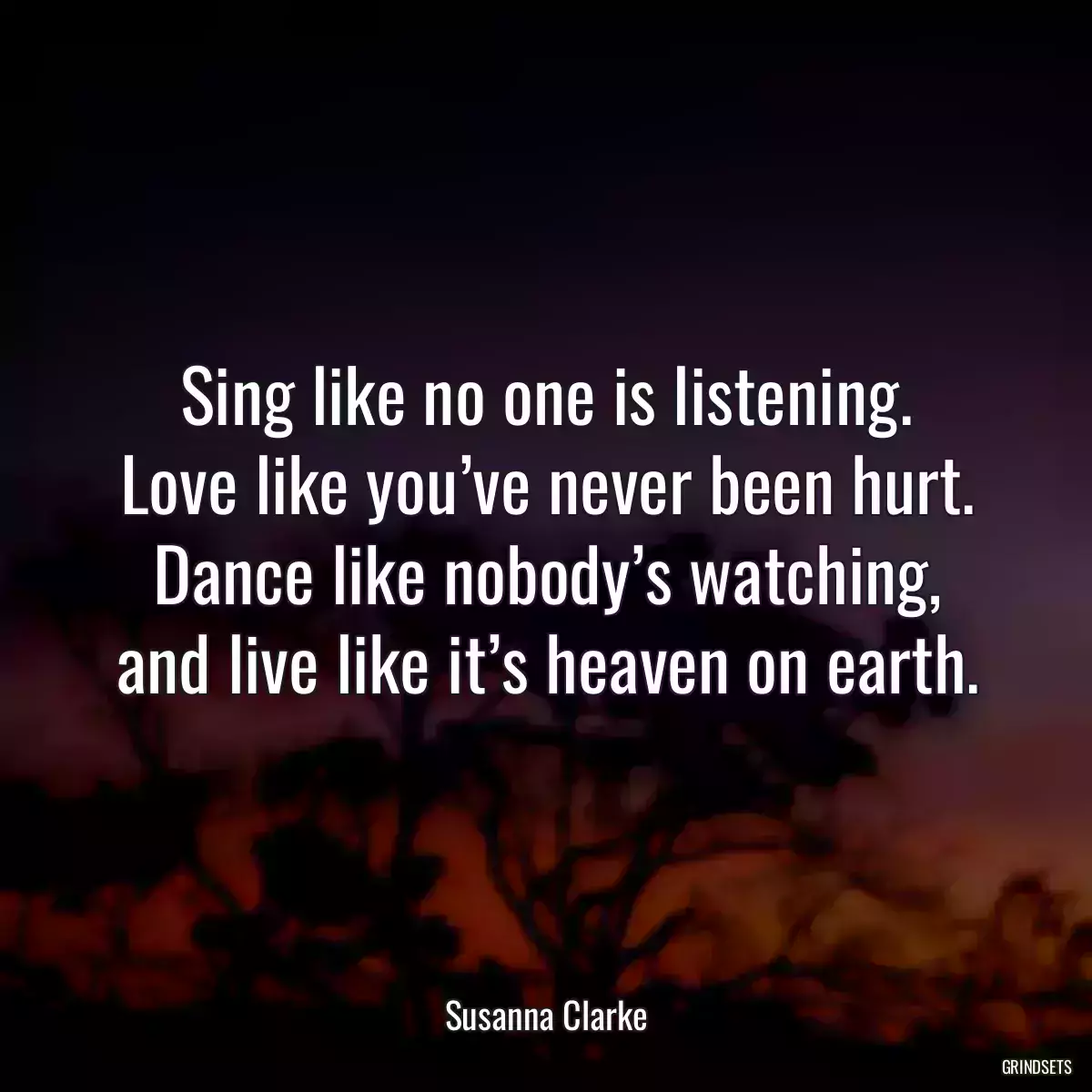 Sing like no one is listening.
Love like you’ve never been hurt.
Dance like nobody’s watching,
and live like it’s heaven on earth.