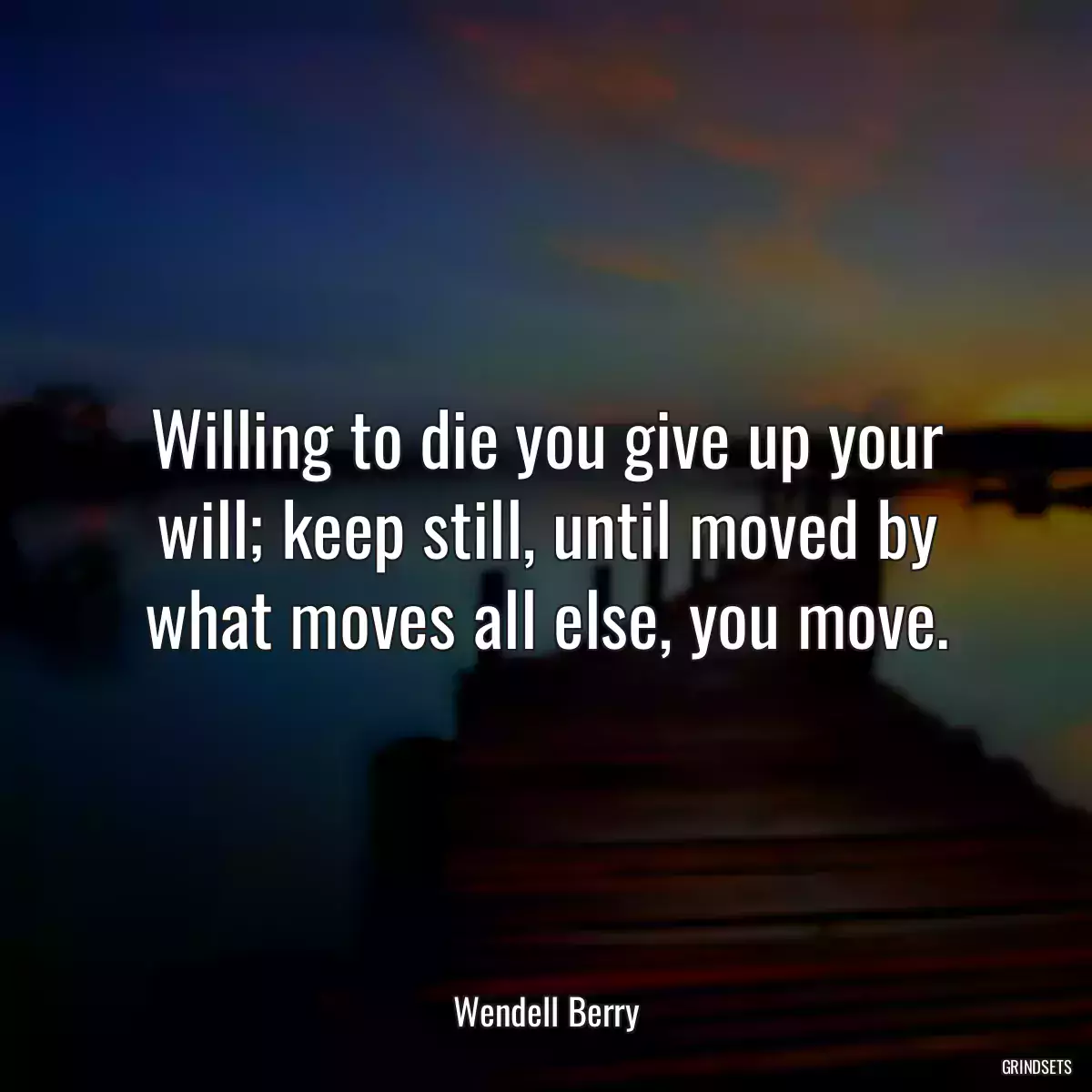 Willing to die you give up your will; keep still, until moved by what moves all else, you move.