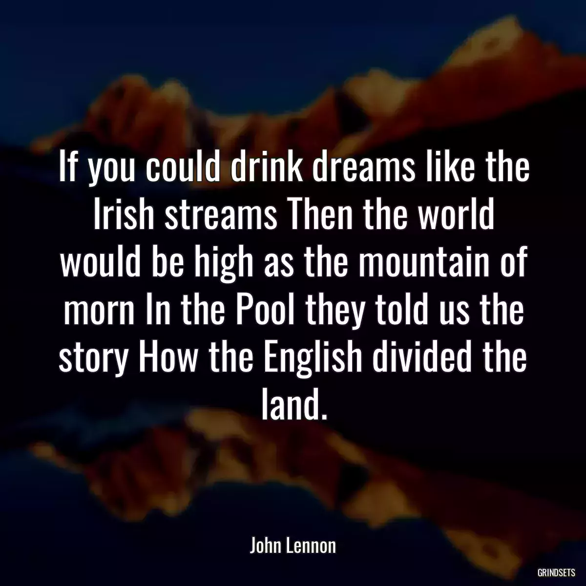 If you could drink dreams like the Irish streams Then the world would be high as the mountain of morn In the Pool they told us the story How the English divided the land.