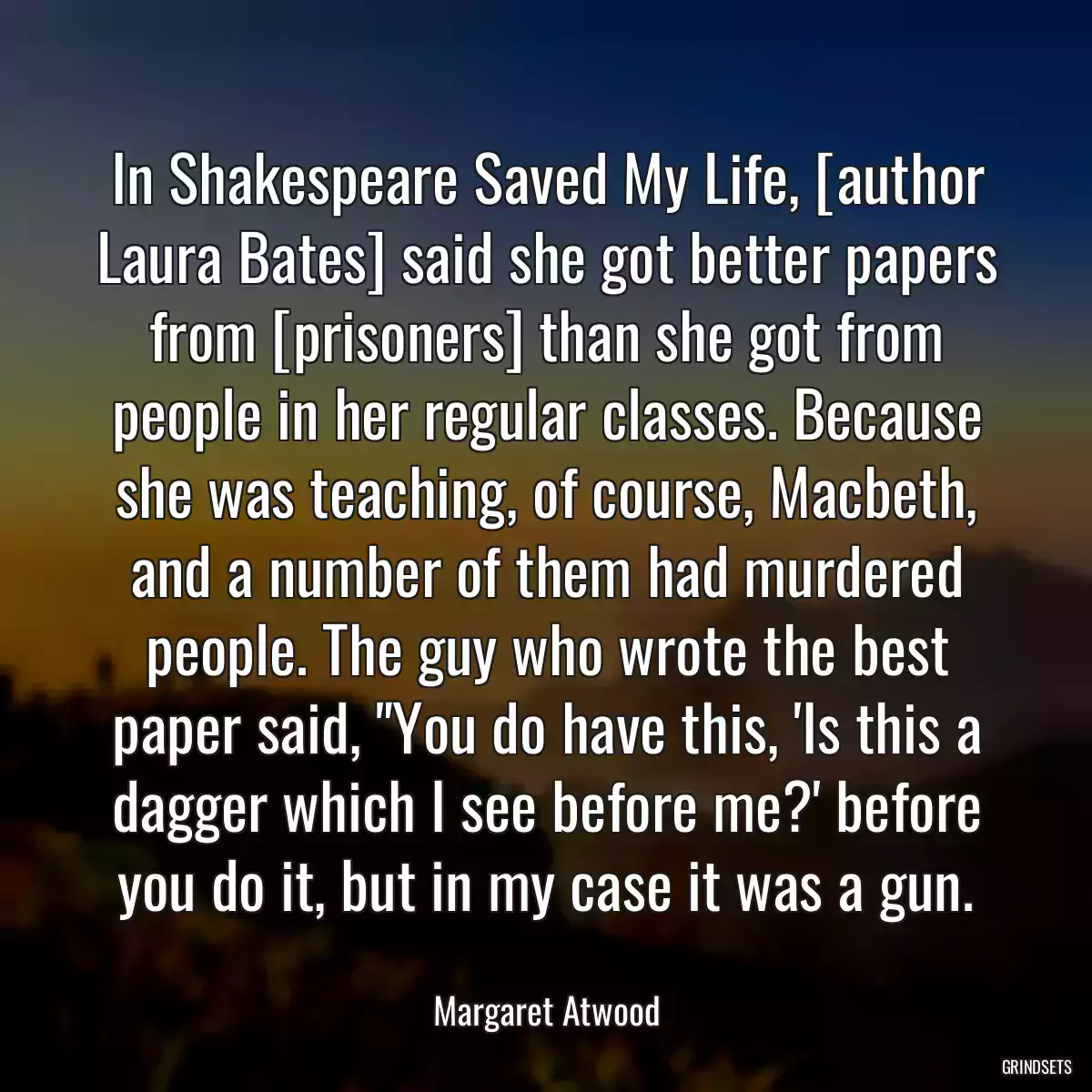 In Shakespeare Saved My Life, [author Laura Bates] said she got better papers from [prisoners] than she got from people in her regular classes. Because she was teaching, of course, Macbeth, and a number of them had murdered people. The guy who wrote the best paper said, \