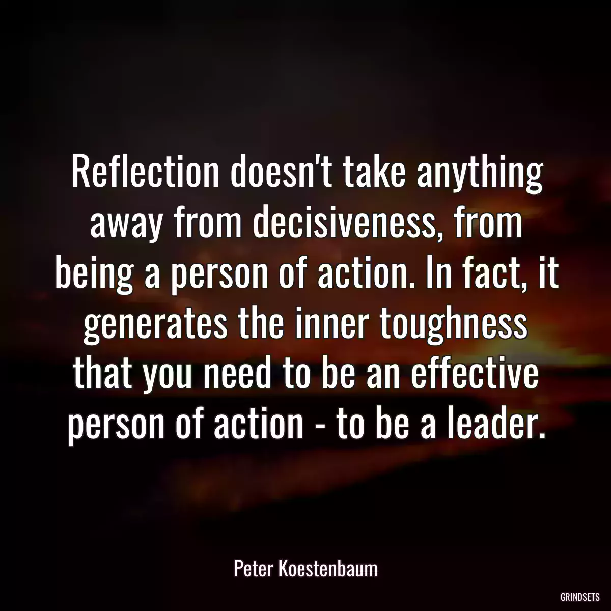 Reflection doesn\'t take anything away from decisiveness, from being a person of action. In fact, it generates the inner toughness that you need to be an effective person of action - to be a leader.