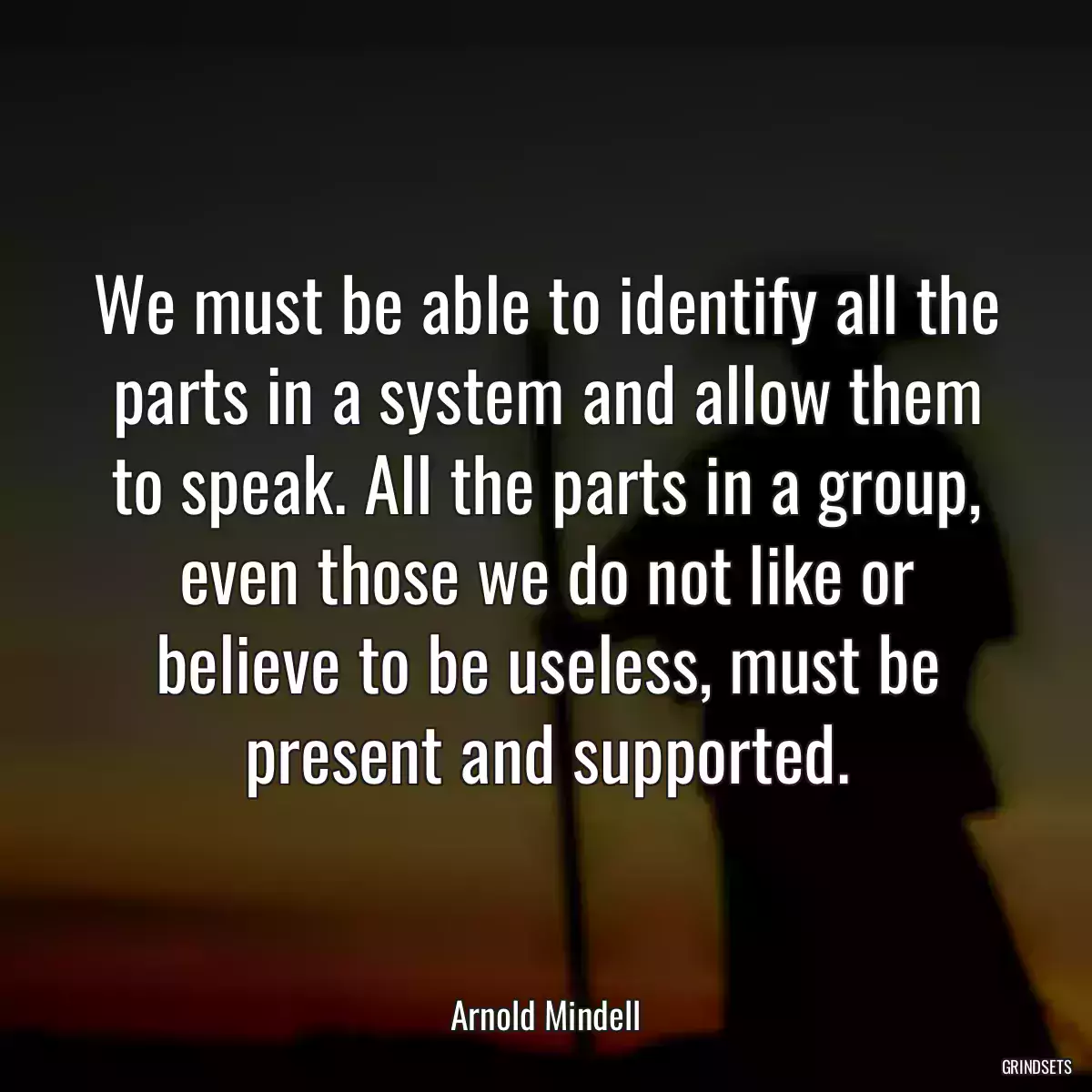 We must be able to identify all the parts in a system and allow them to speak. All the parts in a group, even those we do not like or believe to be useless, must be present and supported.