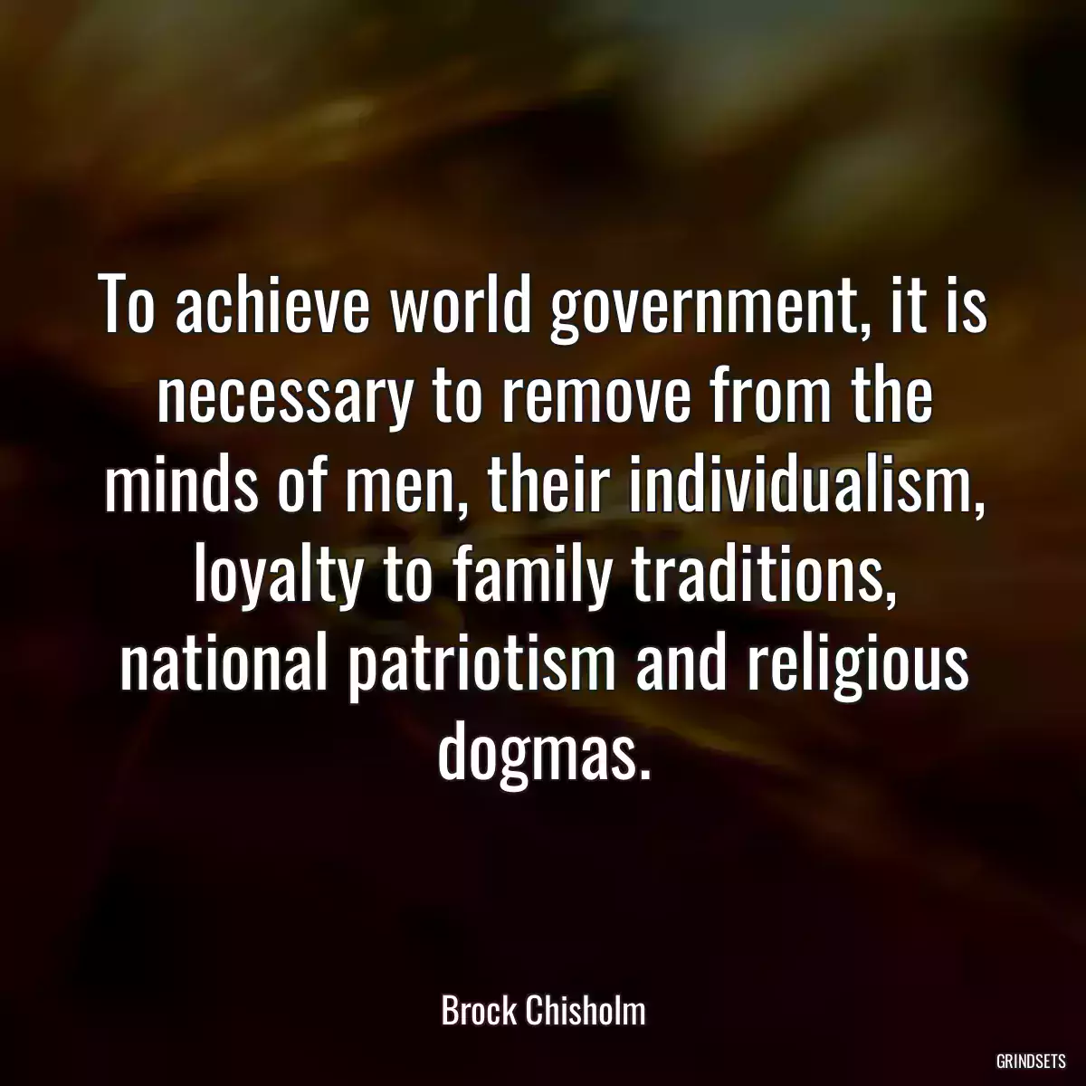 To achieve world government, it is necessary to remove from the minds of men, their individualism, loyalty to family traditions, national patriotism and religious dogmas.