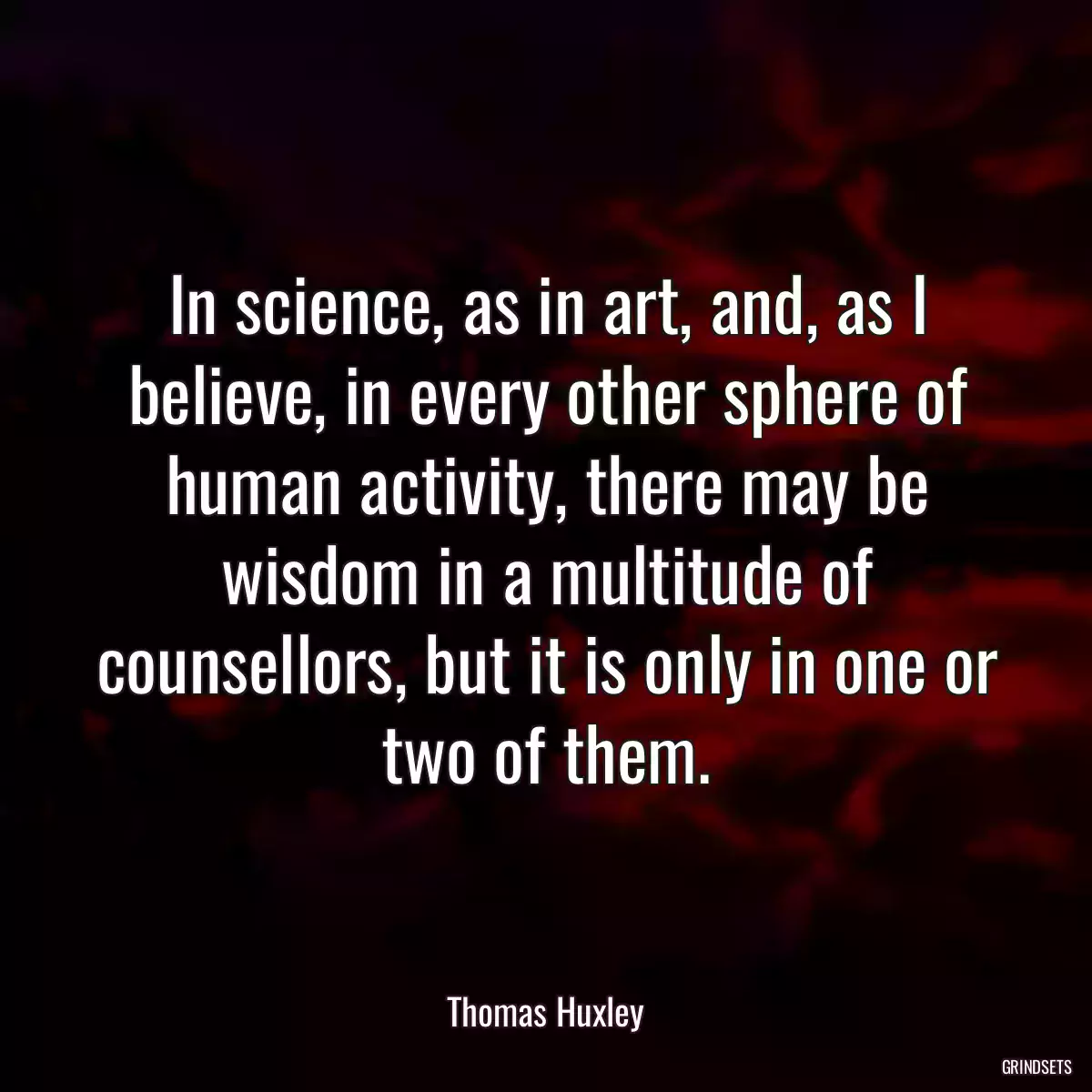 In science, as in art, and, as I believe, in every other sphere of human activity, there may be wisdom in a multitude of counsellors, but it is only in one or two of them.