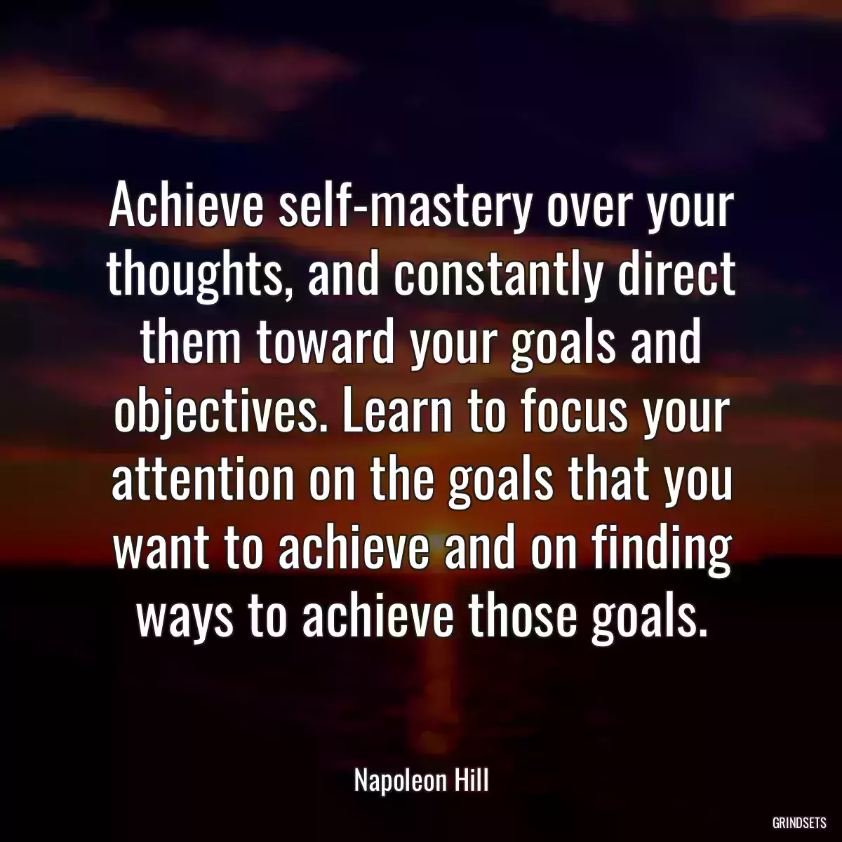 Achieve self-mastery over your thoughts, and constantly direct them toward your goals and objectives. Learn to focus your attention on the goals that you want to achieve and on finding ways to achieve those goals.