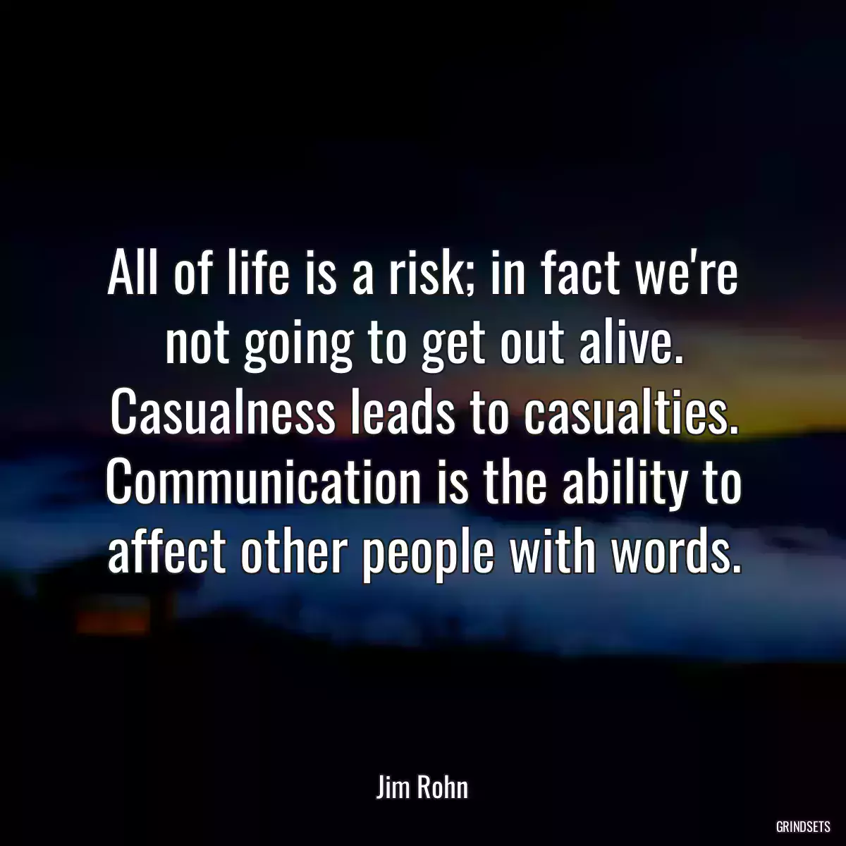 All of life is a risk; in fact we\'re not going to get out alive. Casualness leads to casualties. Communication is the ability to affect other people with words.