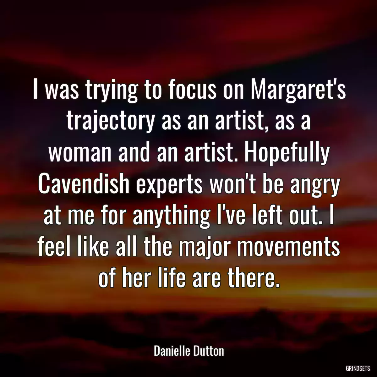 I was trying to focus on Margaret\'s trajectory as an artist, as a woman and an artist. Hopefully Cavendish experts won\'t be angry at me for anything I\'ve left out. I feel like all the major movements of her life are there.