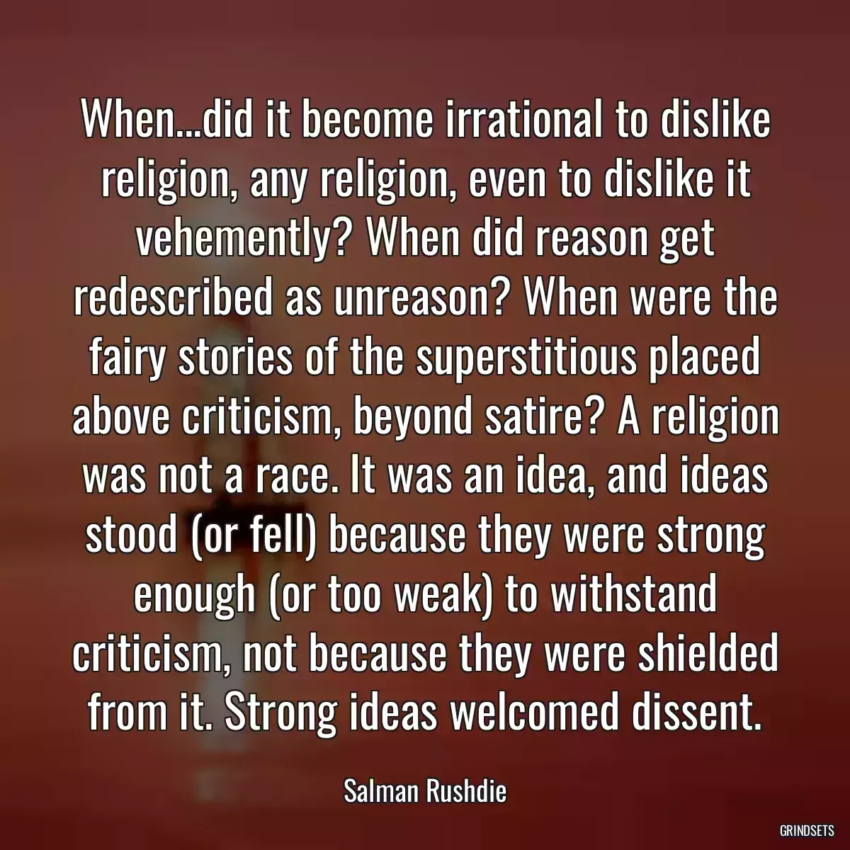 When...did it become irrational to dislike religion, any religion, even to dislike it vehemently? When did reason get redescribed as unreason? When were the fairy stories of the superstitious placed above criticism, beyond satire? A religion was not a race. It was an idea, and ideas stood (or fell) because they were strong enough (or too weak) to withstand criticism, not because they were shielded from it. Strong ideas welcomed dissent.