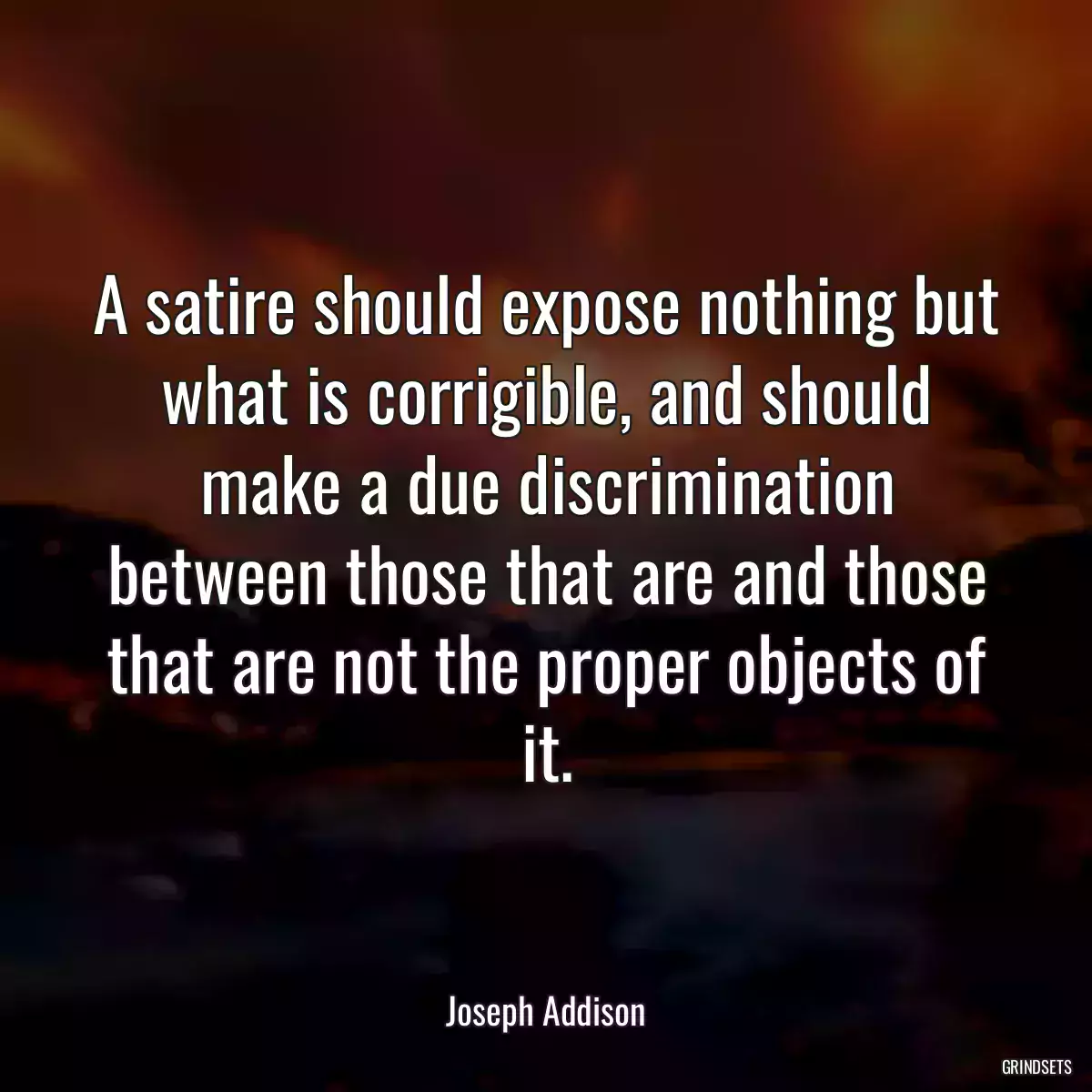 A satire should expose nothing but what is corrigible, and should make a due discrimination between those that are and those that are not the proper objects of it.