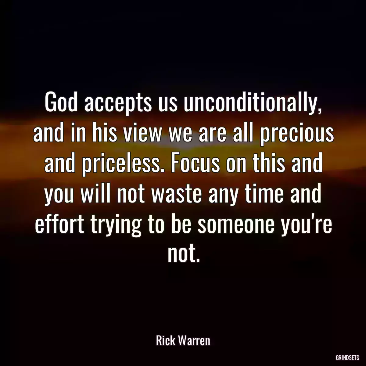 God accepts us unconditionally, and in his view we are all precious and priceless. Focus on this and you will not waste any time and effort trying to be someone you\'re not.