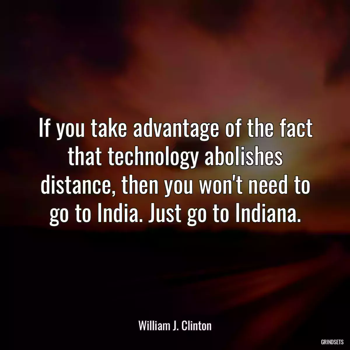 If you take advantage of the fact that technology abolishes distance, then you won\'t need to go to India. Just go to Indiana.