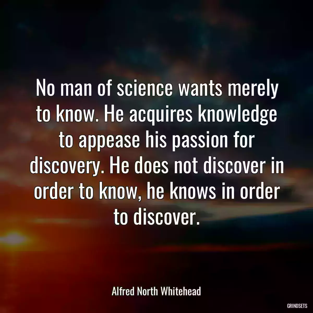 No man of science wants merely to know. He acquires knowledge to appease his passion for discovery. He does not discover in order to know, he knows in order to discover.