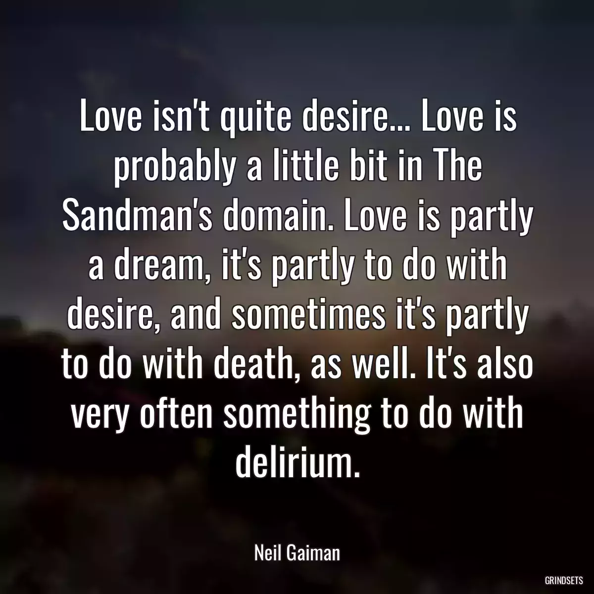 Love isn\'t quite desire... Love is probably a little bit in The Sandman\'s domain. Love is partly a dream, it\'s partly to do with desire, and sometimes it\'s partly to do with death, as well. It\'s also very often something to do with delirium.