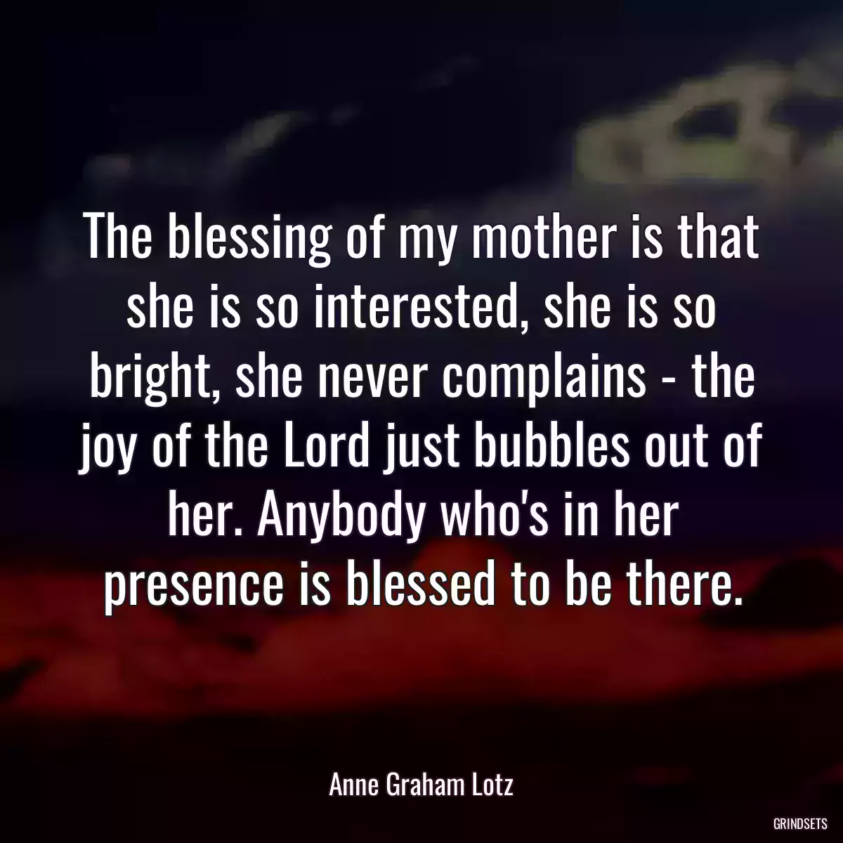 The blessing of my mother is that she is so interested, she is so bright, she never complains - the joy of the Lord just bubbles out of her. Anybody who\'s in her presence is blessed to be there.