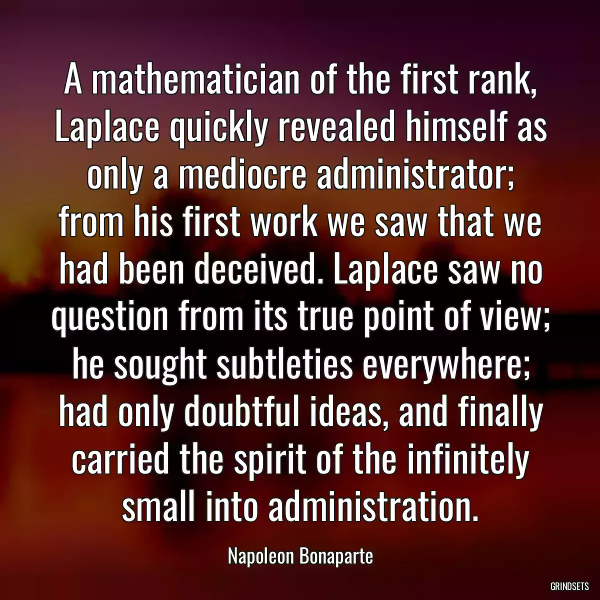 A mathematician of the first rank, Laplace quickly revealed himself as only a mediocre administrator; from his first work we saw that we had been deceived. Laplace saw no question from its true point of view; he sought subtleties everywhere; had only doubtful ideas, and finally carried the spirit of the infinitely small into administration.