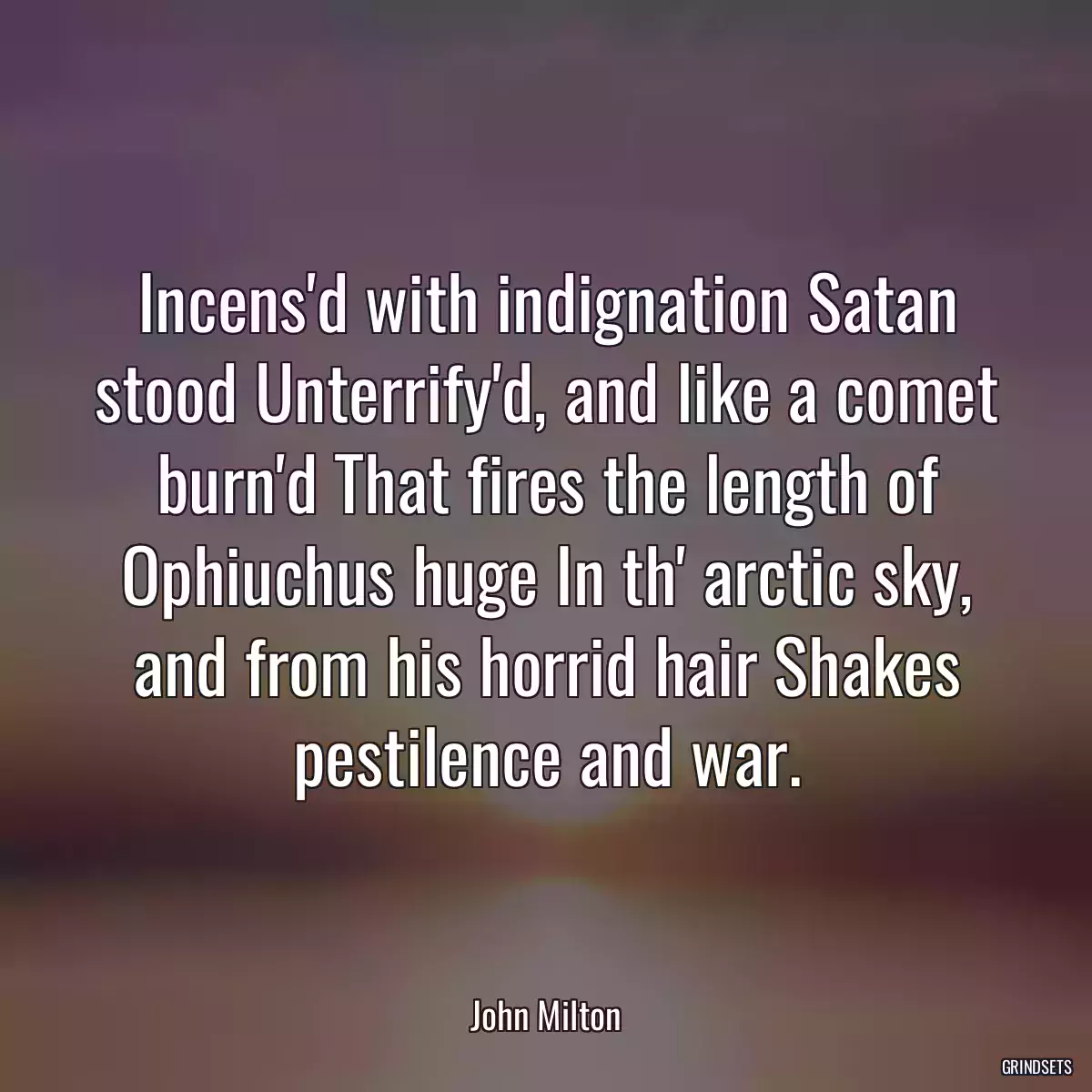 Incens\'d with indignation Satan stood Unterrify\'d, and like a comet burn\'d That fires the length of Ophiuchus huge In th\' arctic sky, and from his horrid hair Shakes pestilence and war.