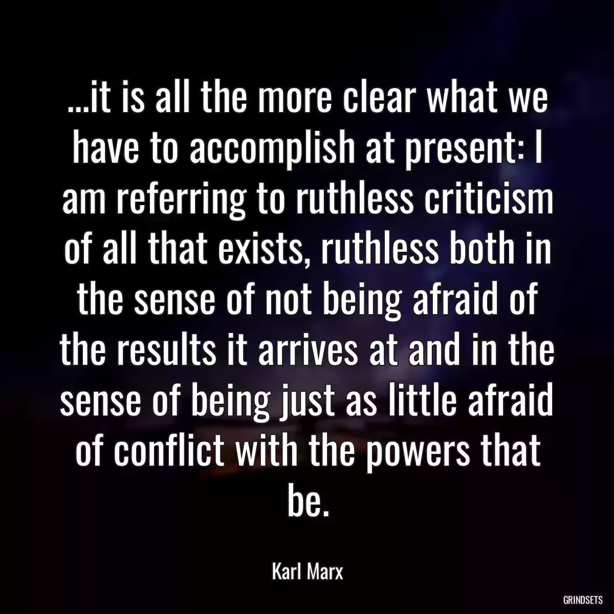 ...it is all the more clear what we have to accomplish at present: I am referring to ruthless criticism of all that exists, ruthless both in the sense of not being afraid of the results it arrives at and in the sense of being just as little afraid of conflict with the powers that be.