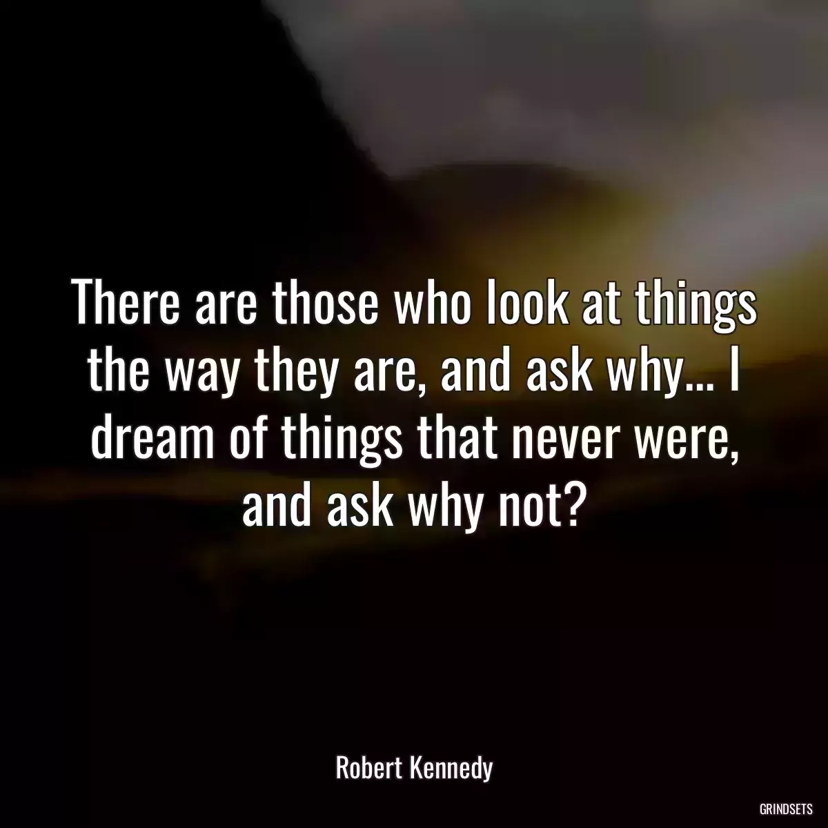 There are those who look at things the way they are, and ask why... I dream of things that never were, and ask why not?