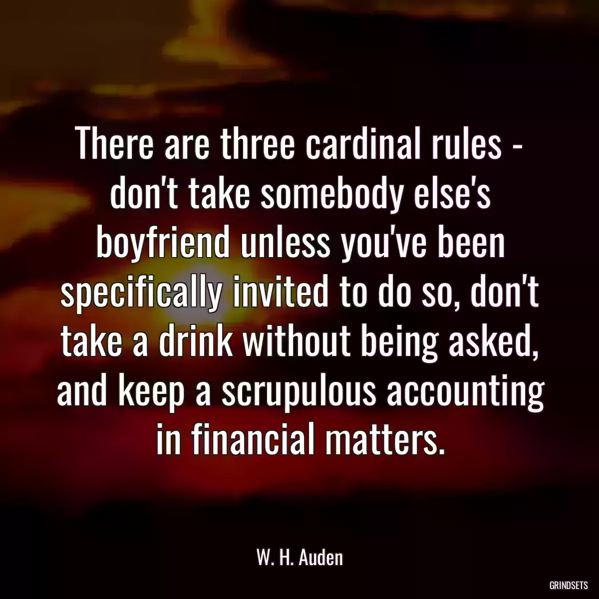 There are three cardinal rules - don\'t take somebody else\'s boyfriend unless you\'ve been specifically invited to do so, don\'t take a drink without being asked, and keep a scrupulous accounting in financial matters.