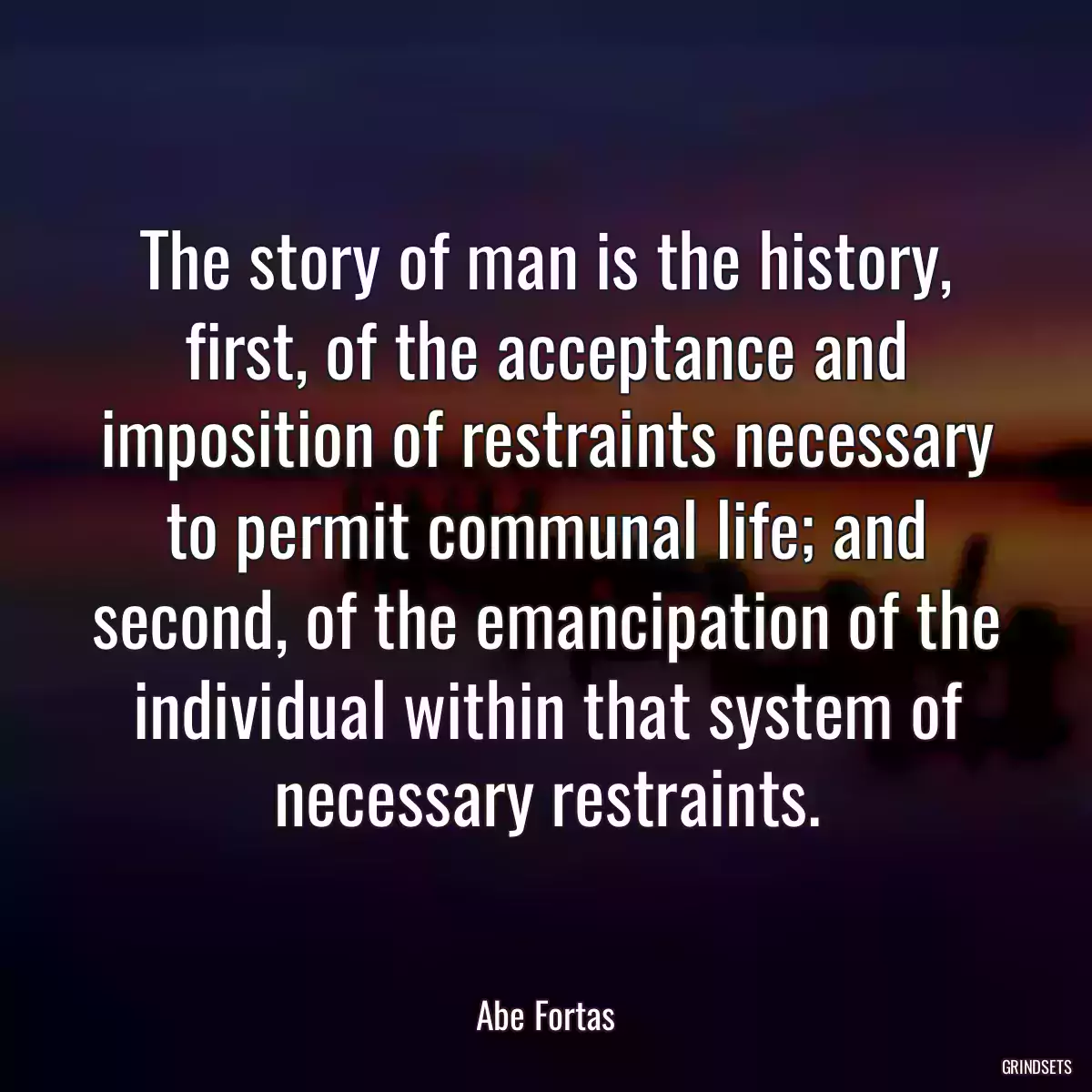 The story of man is the history, first, of the acceptance and imposition of restraints necessary to permit communal life; and second, of the emancipation of the individual within that system of necessary restraints.