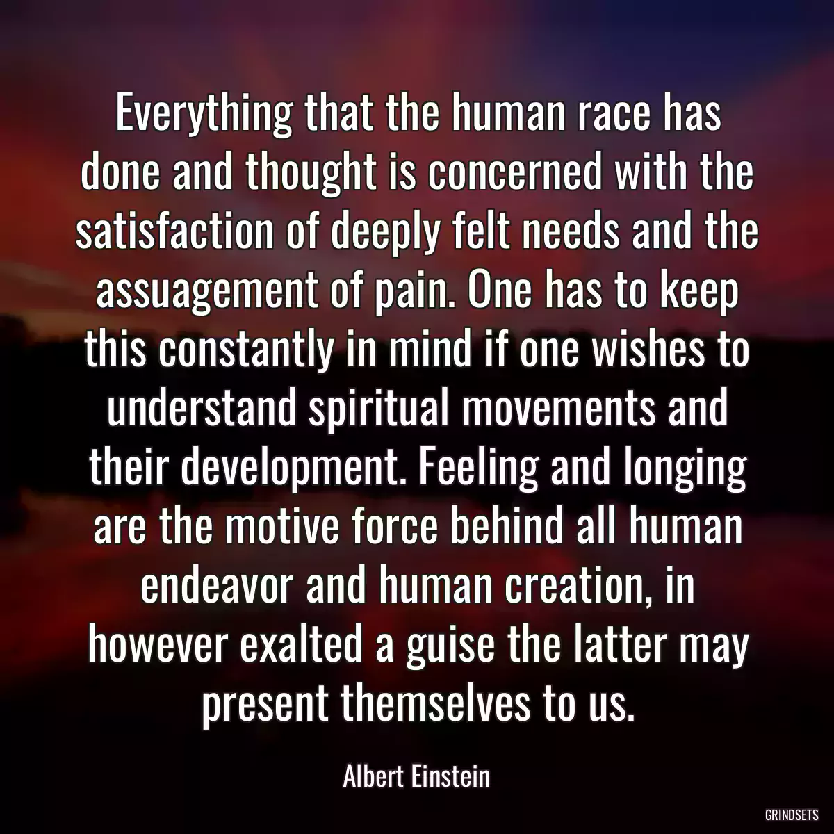 Everything that the human race has done and thought is concerned with the satisfaction of deeply felt needs and the assuagement of pain. One has to keep this constantly in mind if one wishes to understand spiritual movements and their development. Feeling and longing are the motive force behind all human endeavor and human creation, in however exalted a guise the latter may present themselves to us.