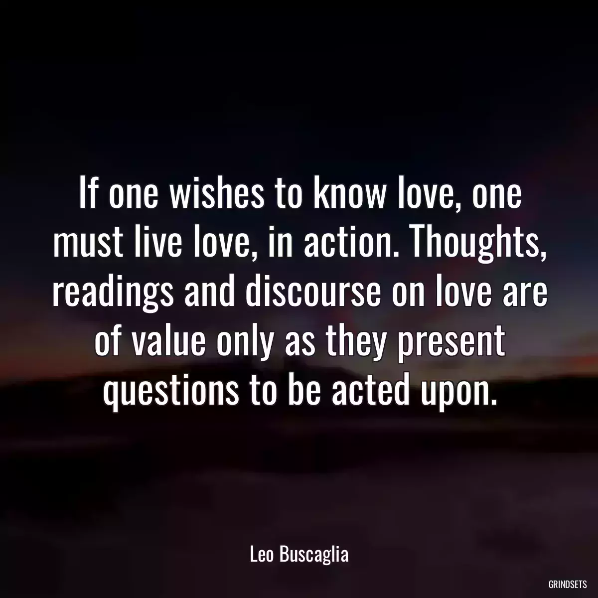 If one wishes to know love, one must live love, in action. Thoughts, readings and discourse on love are of value only as they present questions to be acted upon.