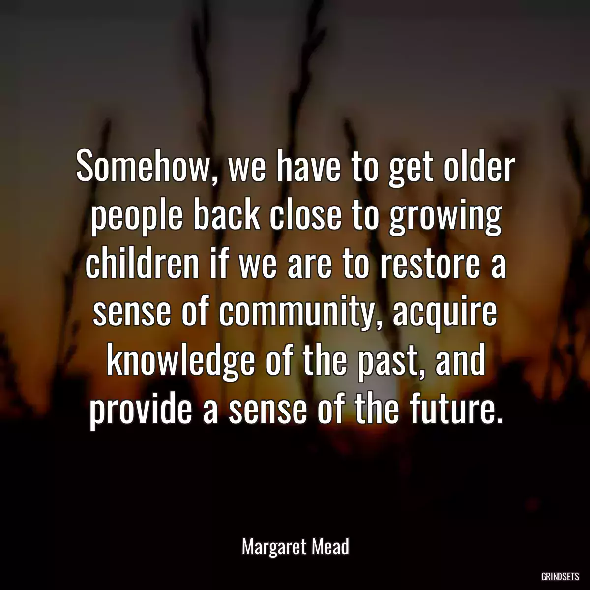 Somehow, we have to get older people back close to growing children if we are to restore a sense of community, acquire knowledge of the past, and provide a sense of the future.