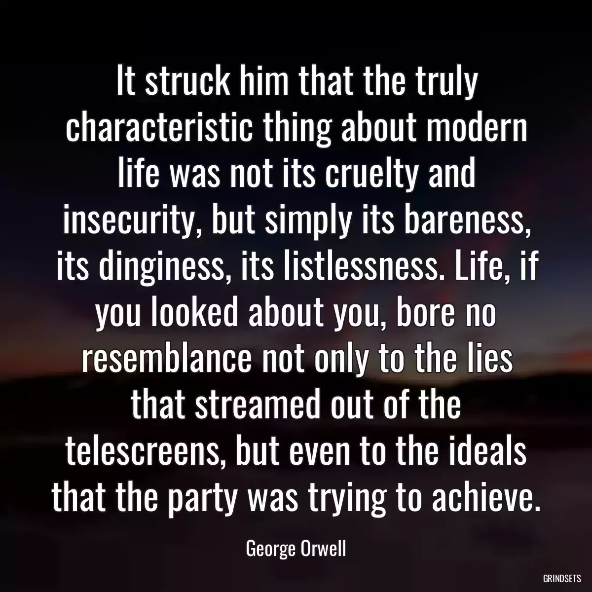 It struck him that the truly characteristic thing about modern life was not its cruelty and insecurity, but simply its bareness, its dinginess, its listlessness. Life, if you looked about you, bore no resemblance not only to the lies that streamed out of the telescreens, but even to the ideals that the party was trying to achieve.