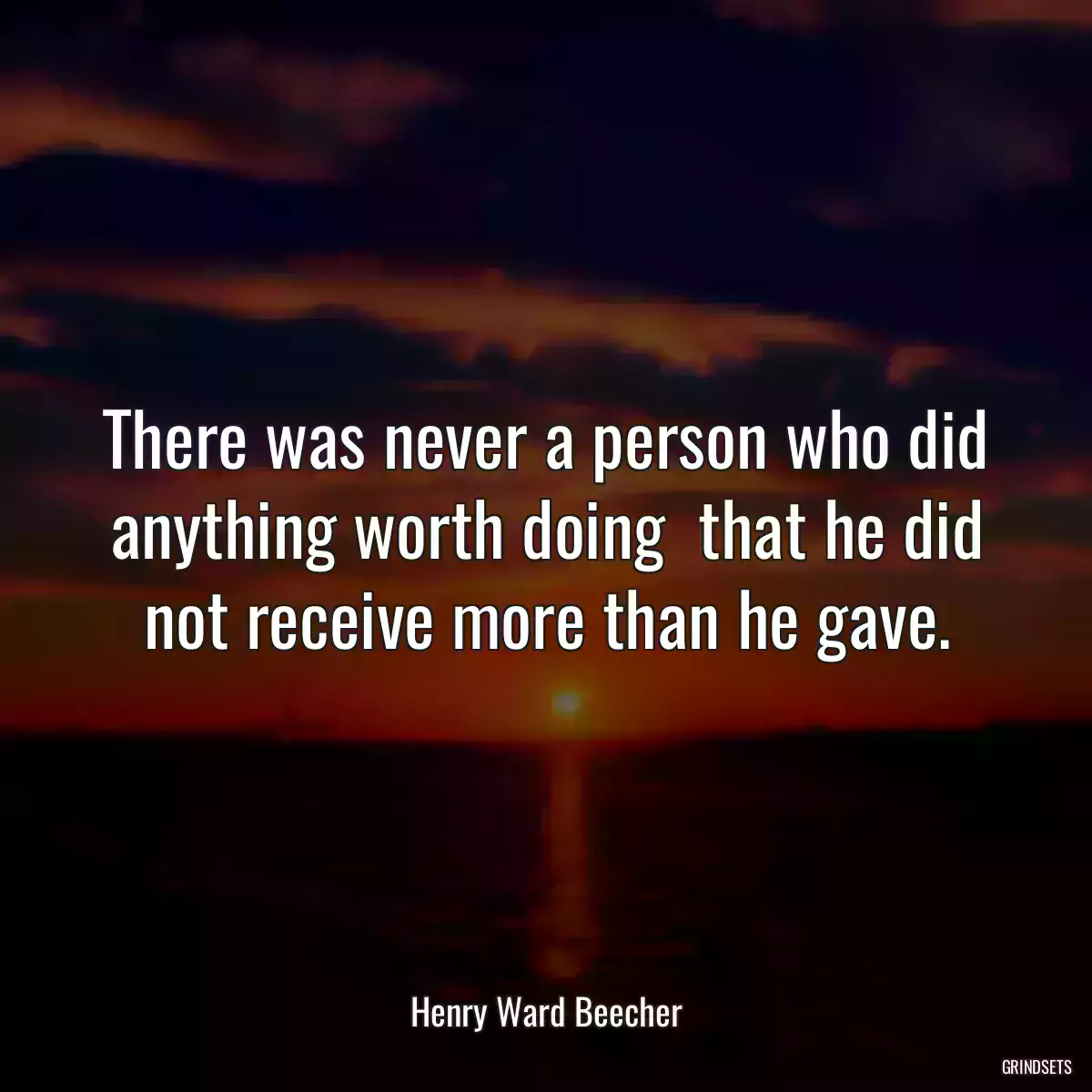 There was never a person who did anything worth doing  that he did not receive more than he gave.