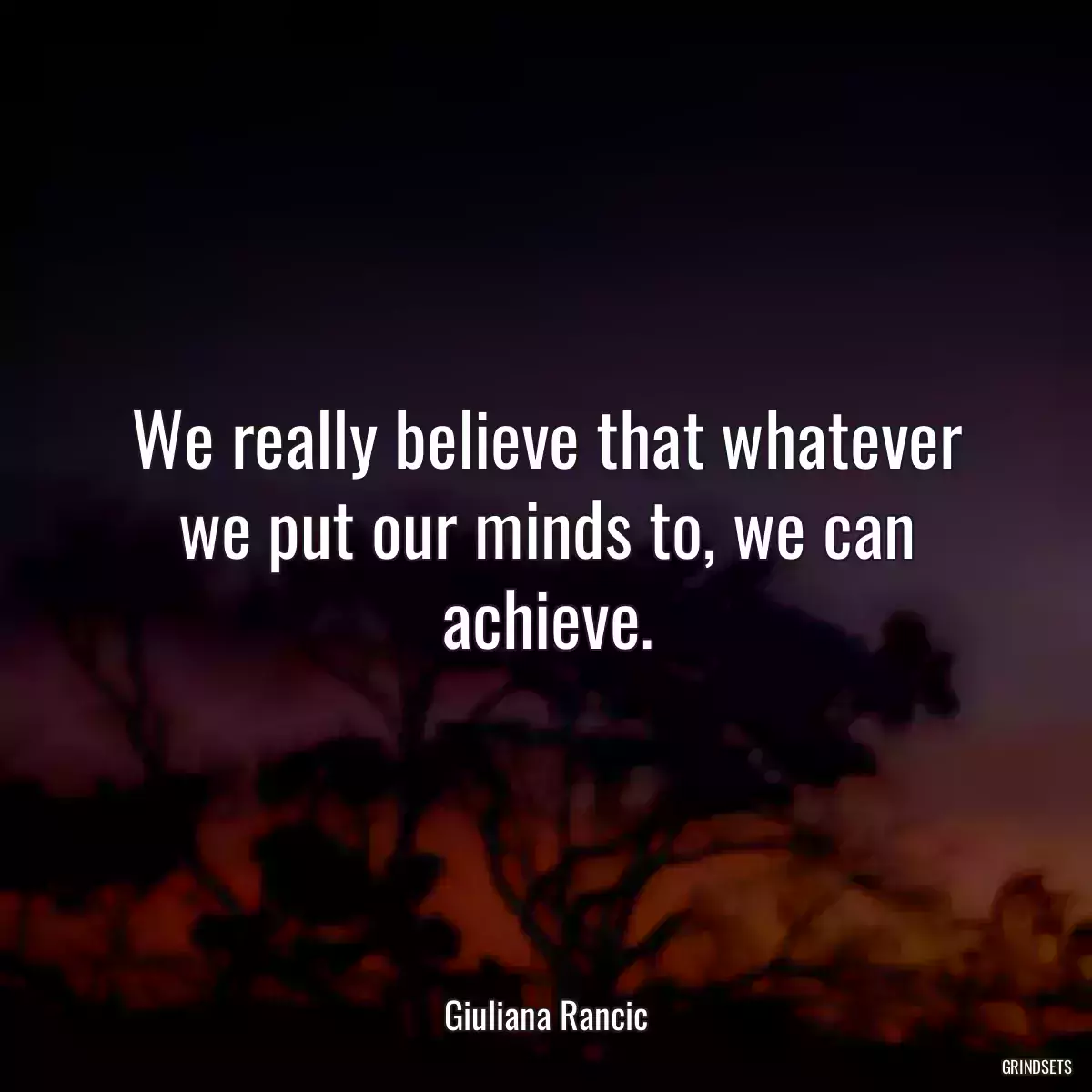 We really believe that whatever we put our minds to, we can achieve.