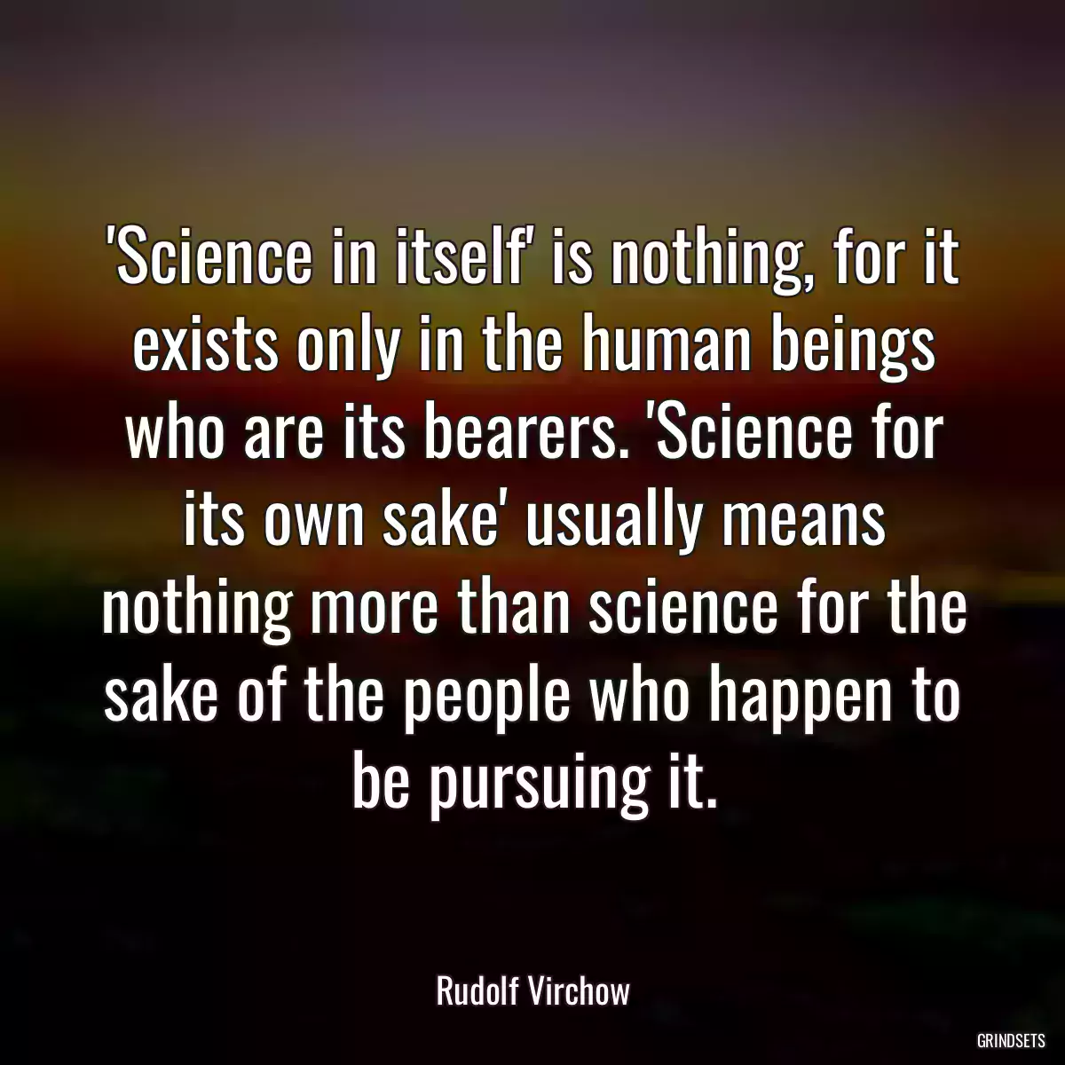 \'Science in itself\' is nothing, for it exists only in the human beings who are its bearers. \'Science for its own sake\' usually means nothing more than science for the sake of the people who happen to be pursuing it.