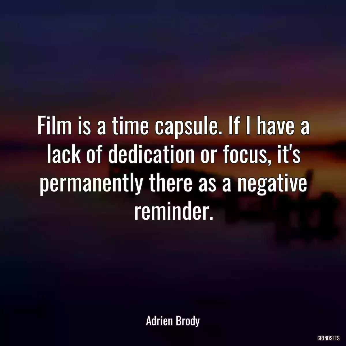 Film is a time capsule. If I have a lack of dedication or focus, it\'s permanently there as a negative reminder.