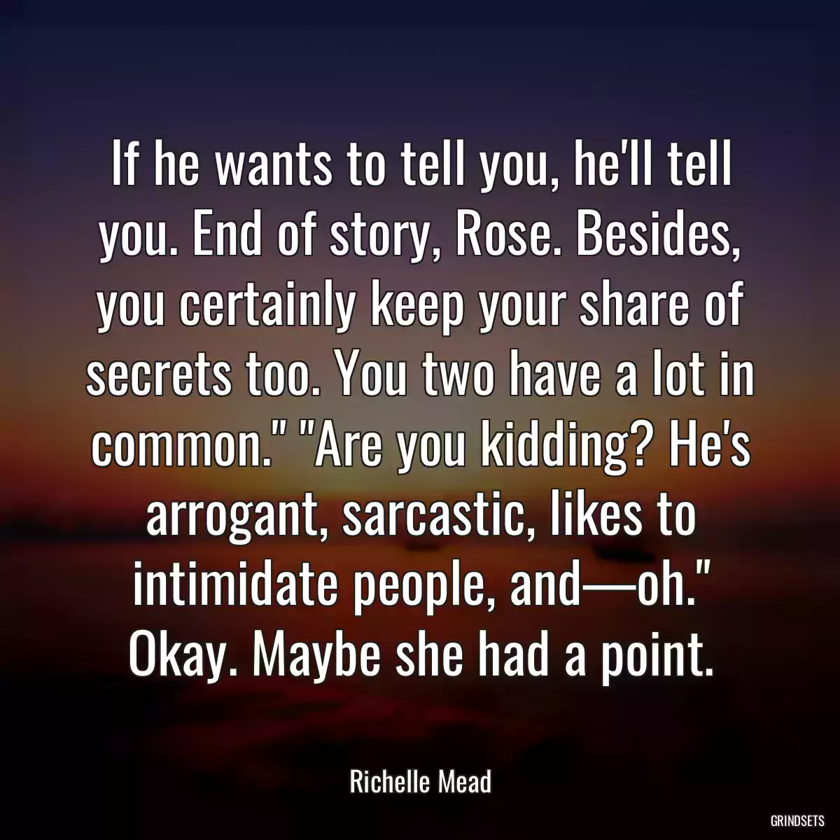 If he wants to tell you, he\'ll tell you. End of story, Rose. Besides, you certainly keep your share of secrets too. You two have a lot in common.\