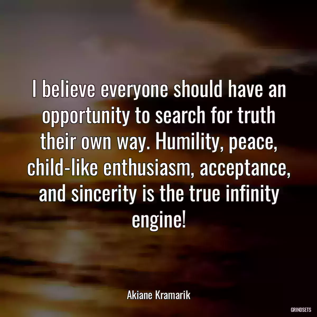 I believe everyone should have an opportunity to search for truth their own way. Humility, peace, child-like enthusiasm, acceptance, and sincerity is the true infinity engine!