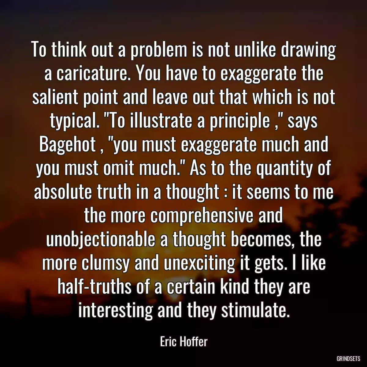 To think out a problem is not unlike drawing a caricature. You have to exaggerate the salient point and leave out that which is not typical. \