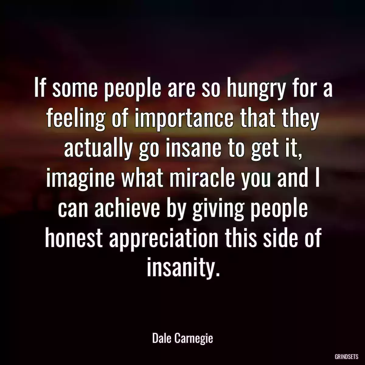 If some people are so hungry for a feeling of importance that they actually go insane to get it, imagine what miracle you and I can achieve by giving people honest appreciation this side of insanity.