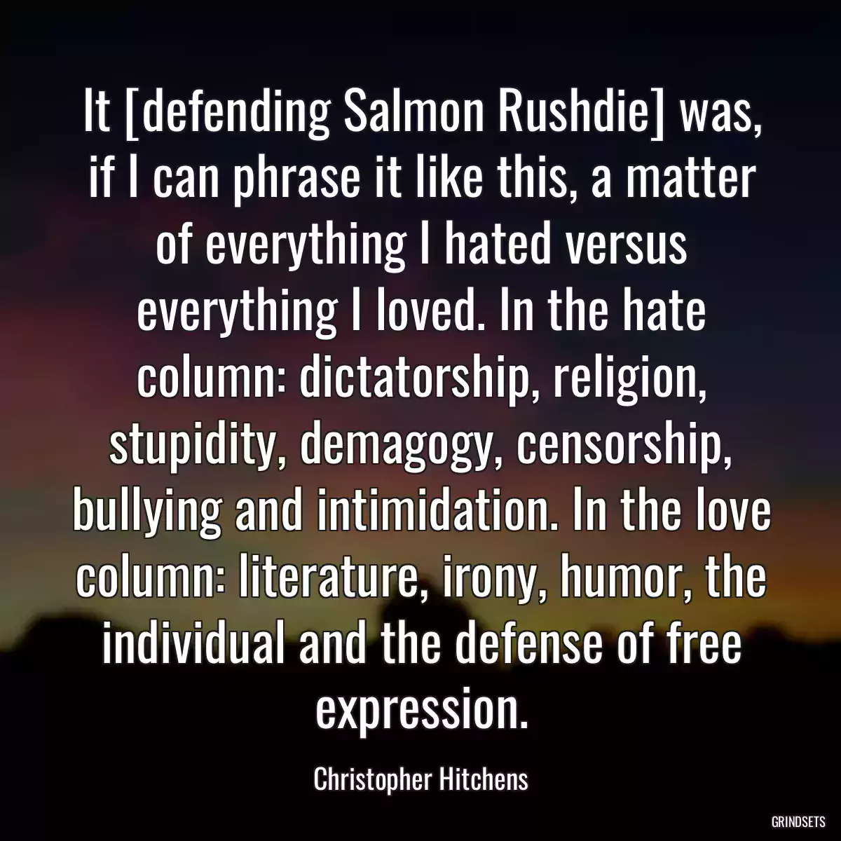 It [defending Salmon Rushdie] was, if I can phrase it like this, a matter of everything I hated versus everything I loved. In the hate column: dictatorship, religion, stupidity, demagogy, censorship, bullying and intimidation. In the love column: literature, irony, humor, the individual and the defense of free expression.